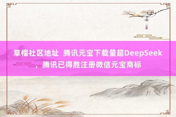 草榴社区地址  腾讯元宝下载量超DeepSeek，腾讯已得胜注册微信元宝商标