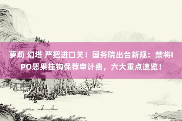萝莉 幻塔 严把进口关！国务院出台新规：禁将IPO恶果挂钩保荐审计费，六大重点速览！