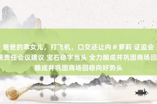 爸爸的乖女儿，打飞机，口交还让禸＃萝莉 证监会2025年系统责任会议建议 宝石稳字当头 全力酿成并巩固商场回稳向好势头