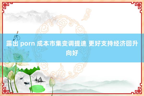 露出 porn 成本市集变调提速 更好支持经济回升向好