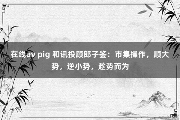 在线av pig 和讯投顾郎子鉴：市集操作，顺大势，逆小势，趁势而为