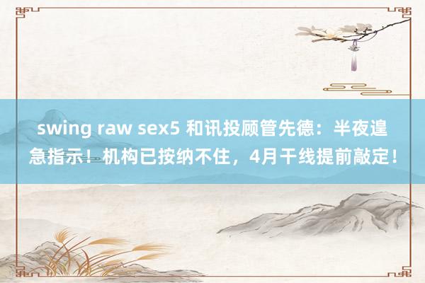 swing raw sex5 和讯投顾管先德：半夜遑急指示！机构已按纳不住，4月干线提前敲定！