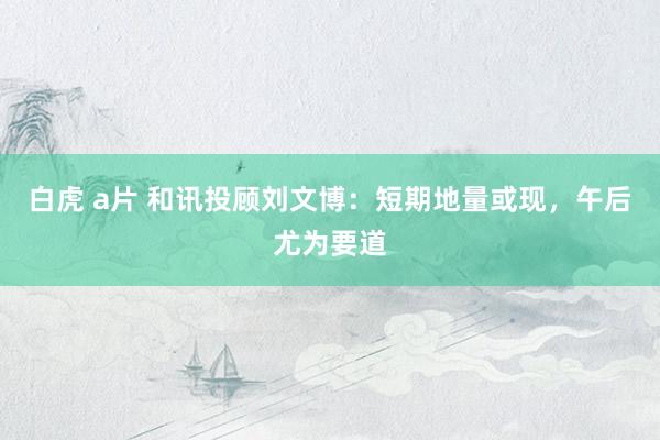 白虎 a片 和讯投顾刘文博：短期地量或现，午后尤为要道